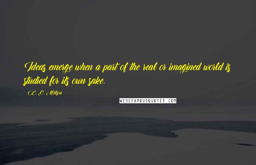 E. O. Wilson Quotes: Ideas emerge when a part of the real or imagined world is studied for its own sake.