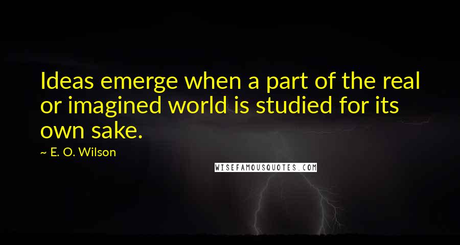 E. O. Wilson Quotes: Ideas emerge when a part of the real or imagined world is studied for its own sake.