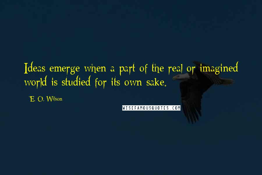 E. O. Wilson Quotes: Ideas emerge when a part of the real or imagined world is studied for its own sake.
