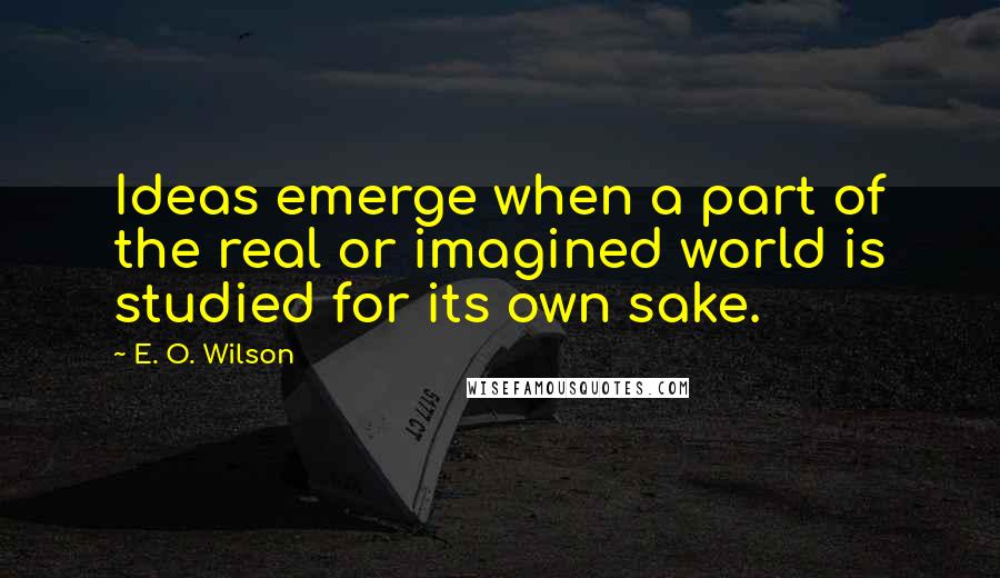 E. O. Wilson Quotes: Ideas emerge when a part of the real or imagined world is studied for its own sake.