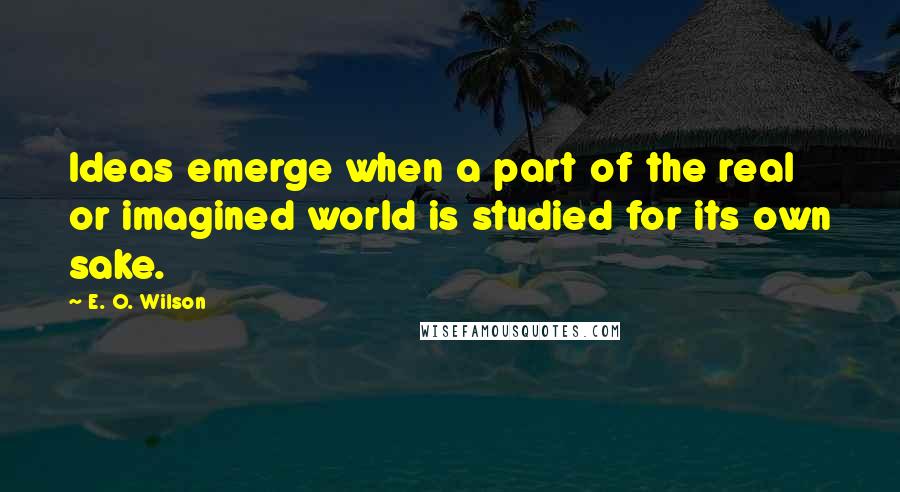 E. O. Wilson Quotes: Ideas emerge when a part of the real or imagined world is studied for its own sake.