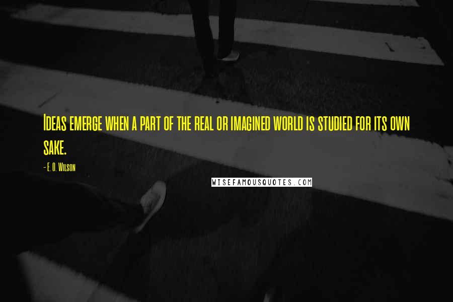 E. O. Wilson Quotes: Ideas emerge when a part of the real or imagined world is studied for its own sake.