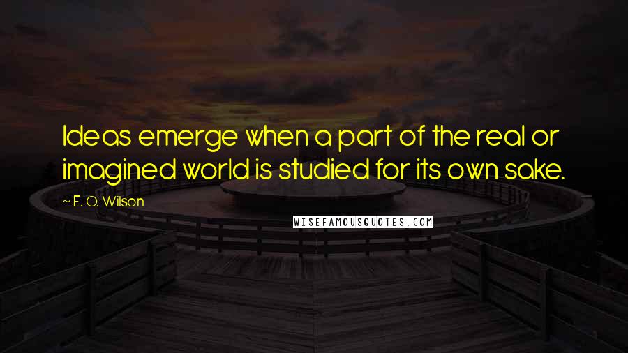 E. O. Wilson Quotes: Ideas emerge when a part of the real or imagined world is studied for its own sake.