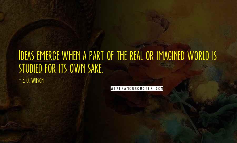 E. O. Wilson Quotes: Ideas emerge when a part of the real or imagined world is studied for its own sake.