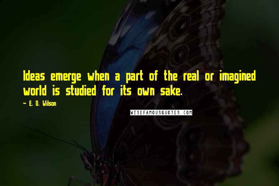 E. O. Wilson Quotes: Ideas emerge when a part of the real or imagined world is studied for its own sake.