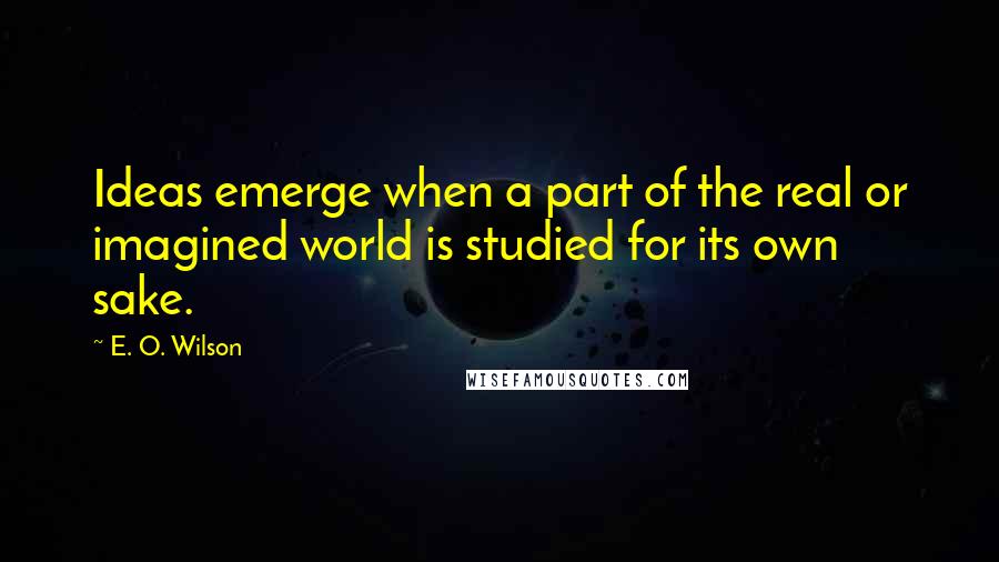 E. O. Wilson Quotes: Ideas emerge when a part of the real or imagined world is studied for its own sake.