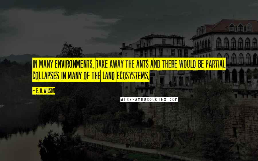 E. O. Wilson Quotes: In many environments, take away the ants and there would be partial collapses in many of the land ecosystems.