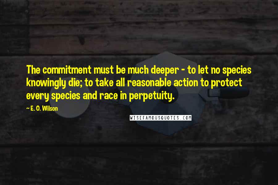 E. O. Wilson Quotes: The commitment must be much deeper - to let no species knowingly die; to take all reasonable action to protect every species and race in perpetuity.