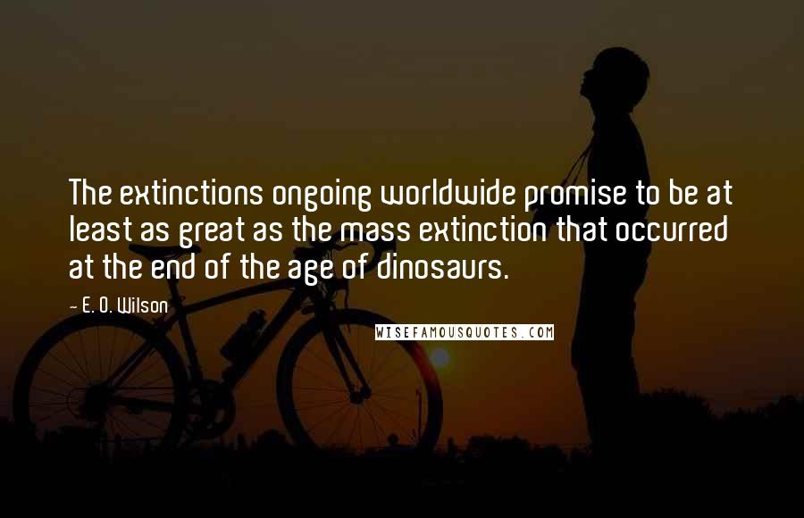 E. O. Wilson Quotes: The extinctions ongoing worldwide promise to be at least as great as the mass extinction that occurred at the end of the age of dinosaurs.