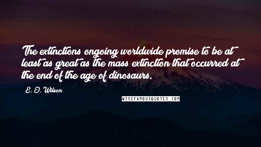 E. O. Wilson Quotes: The extinctions ongoing worldwide promise to be at least as great as the mass extinction that occurred at the end of the age of dinosaurs.