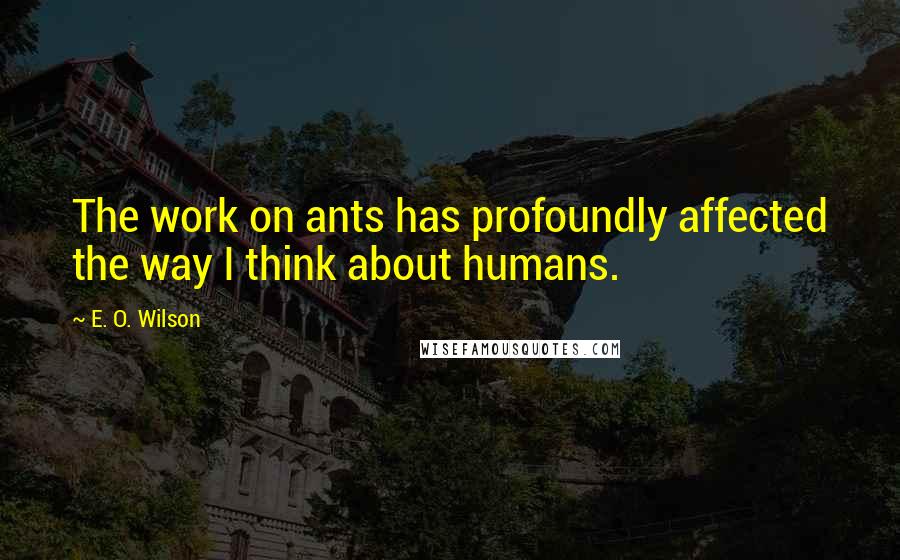 E. O. Wilson Quotes: The work on ants has profoundly affected the way I think about humans.
