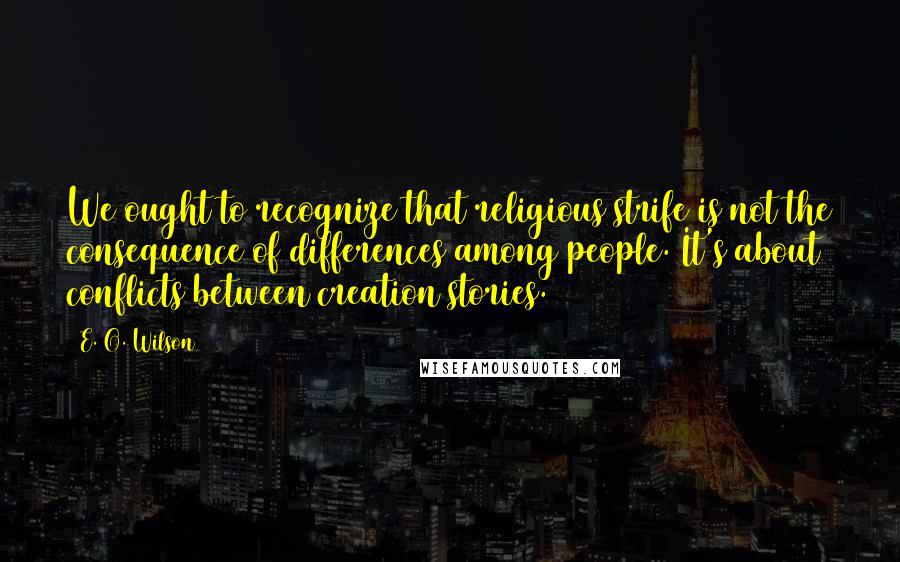 E. O. Wilson Quotes: We ought to recognize that religious strife is not the consequence of differences among people. It's about conflicts between creation stories.
