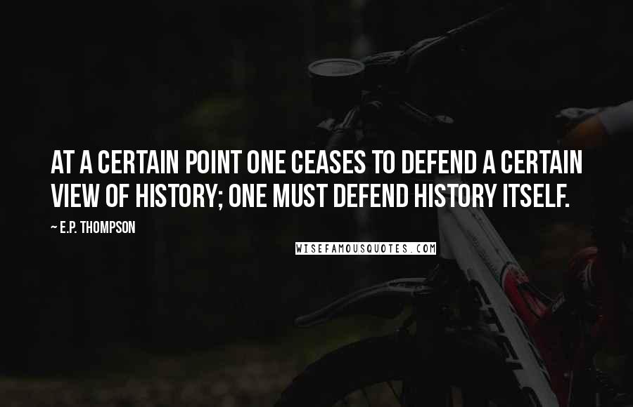 E.P. Thompson Quotes: At a certain point one ceases to defend a certain view of history; one must defend history itself.