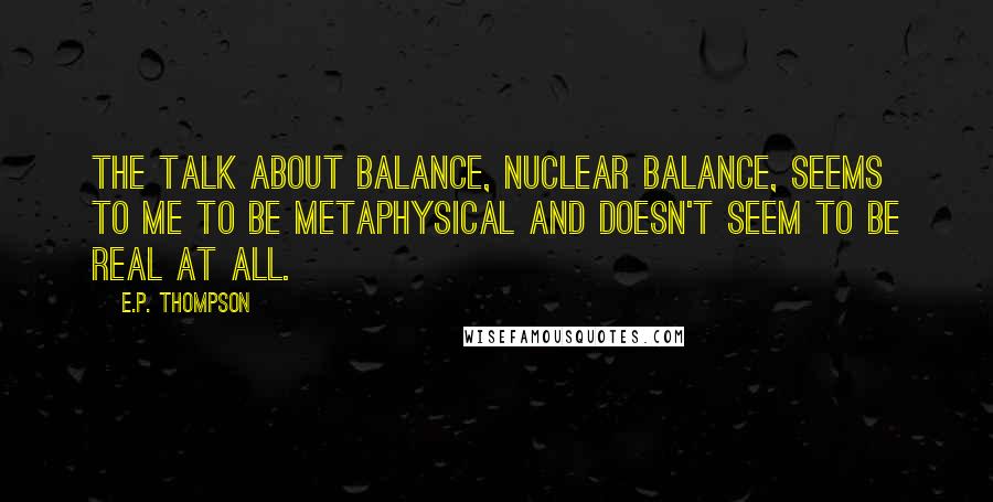 E.P. Thompson Quotes: The talk about balance, nuclear balance, seems to me to be metaphysical and doesn't seem to be real at all.