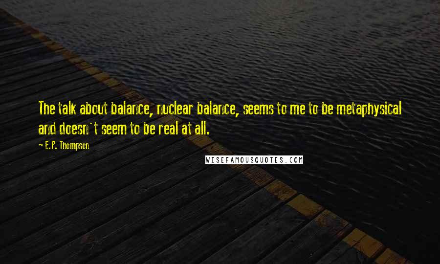 E.P. Thompson Quotes: The talk about balance, nuclear balance, seems to me to be metaphysical and doesn't seem to be real at all.