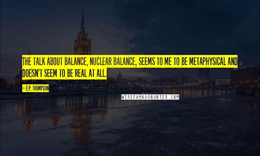 E.P. Thompson Quotes: The talk about balance, nuclear balance, seems to me to be metaphysical and doesn't seem to be real at all.