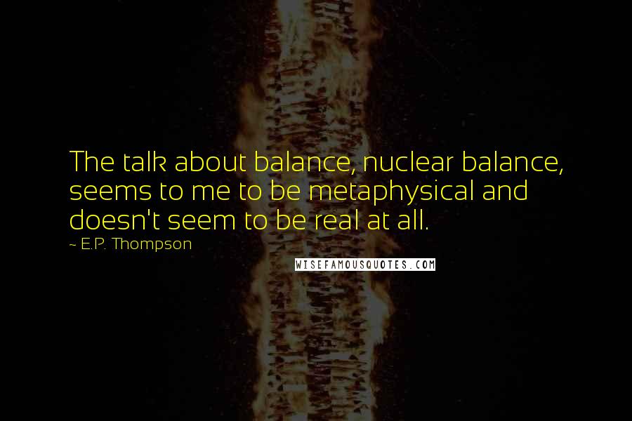 E.P. Thompson Quotes: The talk about balance, nuclear balance, seems to me to be metaphysical and doesn't seem to be real at all.