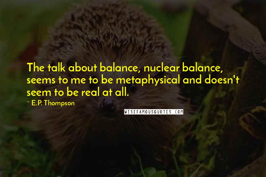 E.P. Thompson Quotes: The talk about balance, nuclear balance, seems to me to be metaphysical and doesn't seem to be real at all.