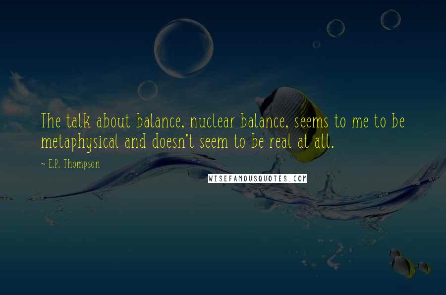 E.P. Thompson Quotes: The talk about balance, nuclear balance, seems to me to be metaphysical and doesn't seem to be real at all.