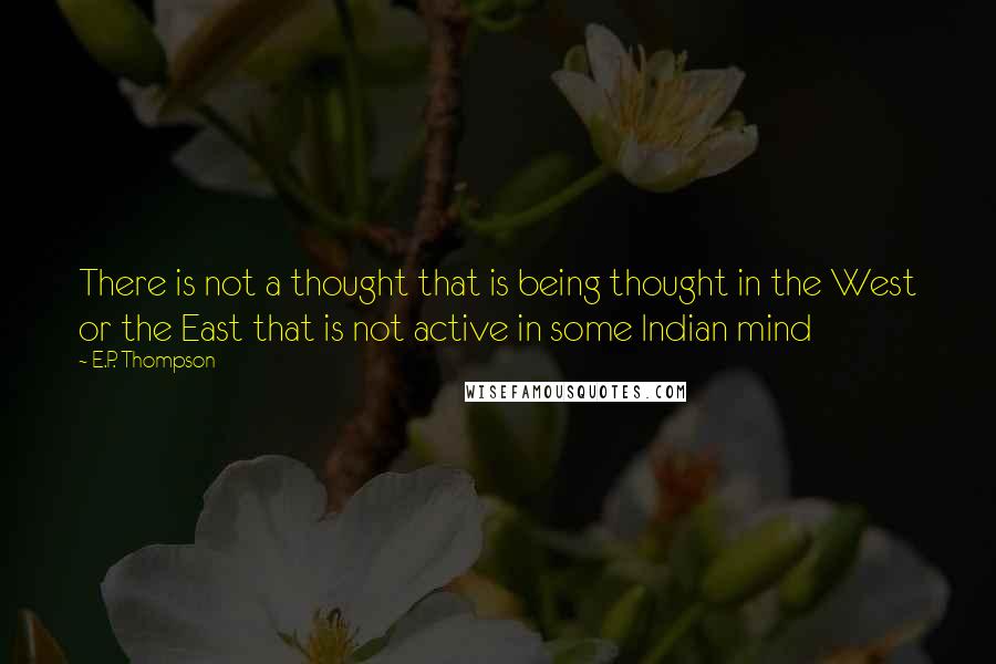 E.P. Thompson Quotes: There is not a thought that is being thought in the West or the East that is not active in some Indian mind