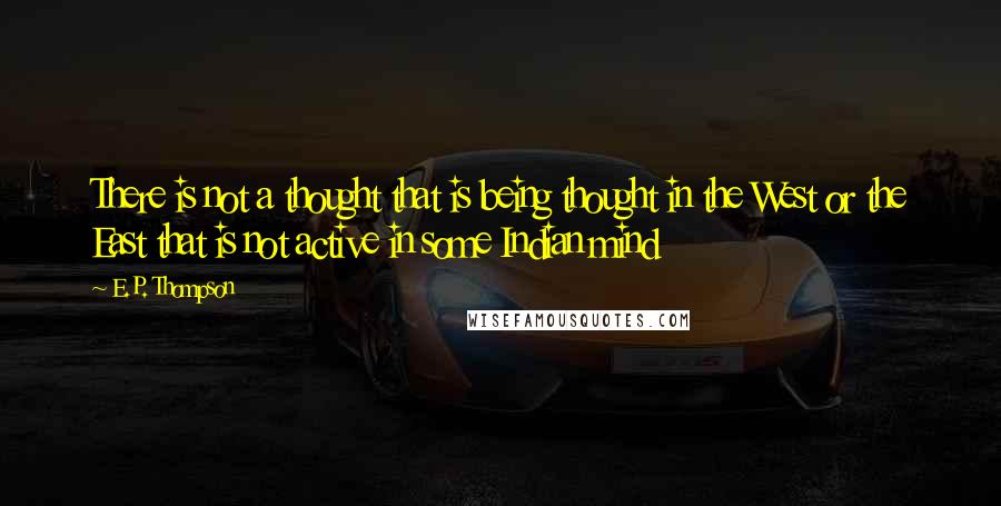 E.P. Thompson Quotes: There is not a thought that is being thought in the West or the East that is not active in some Indian mind