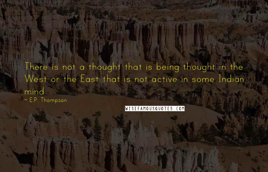 E.P. Thompson Quotes: There is not a thought that is being thought in the West or the East that is not active in some Indian mind