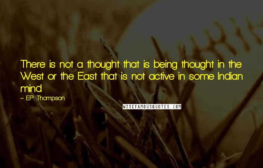 E.P. Thompson Quotes: There is not a thought that is being thought in the West or the East that is not active in some Indian mind