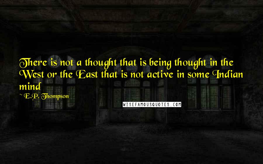 E.P. Thompson Quotes: There is not a thought that is being thought in the West or the East that is not active in some Indian mind