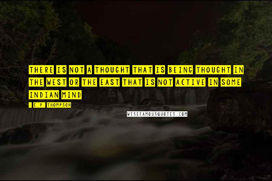 E.P. Thompson Quotes: There is not a thought that is being thought in the West or the East that is not active in some Indian mind