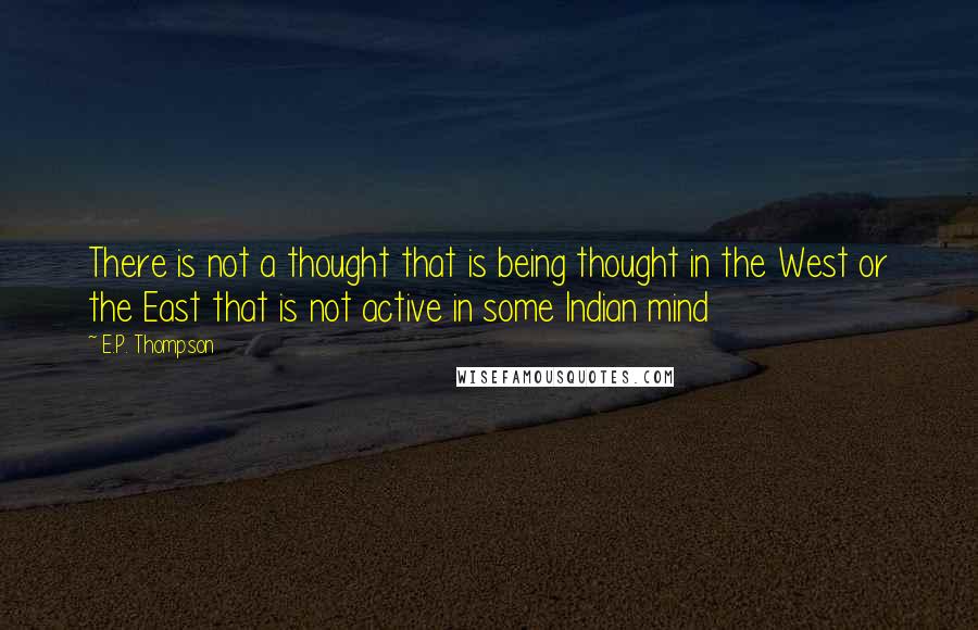 E.P. Thompson Quotes: There is not a thought that is being thought in the West or the East that is not active in some Indian mind