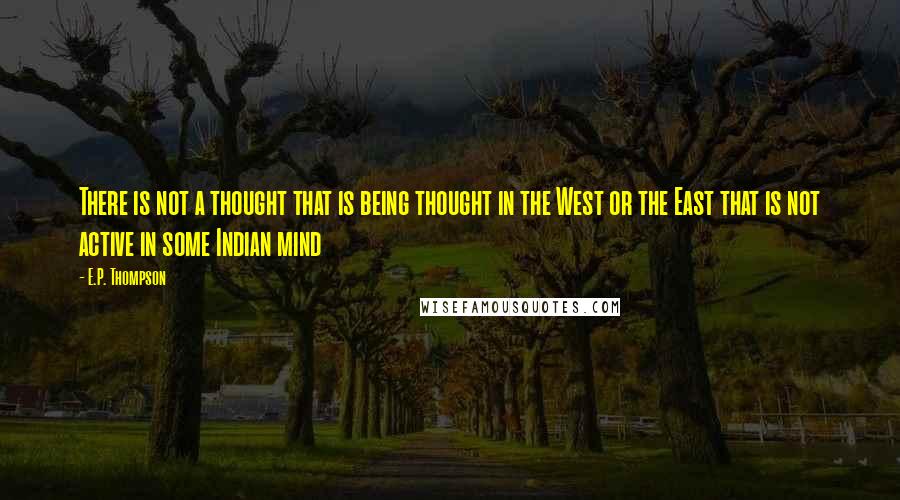 E.P. Thompson Quotes: There is not a thought that is being thought in the West or the East that is not active in some Indian mind