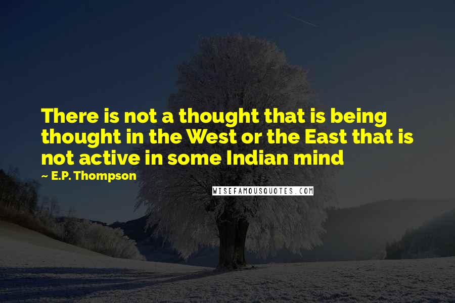 E.P. Thompson Quotes: There is not a thought that is being thought in the West or the East that is not active in some Indian mind