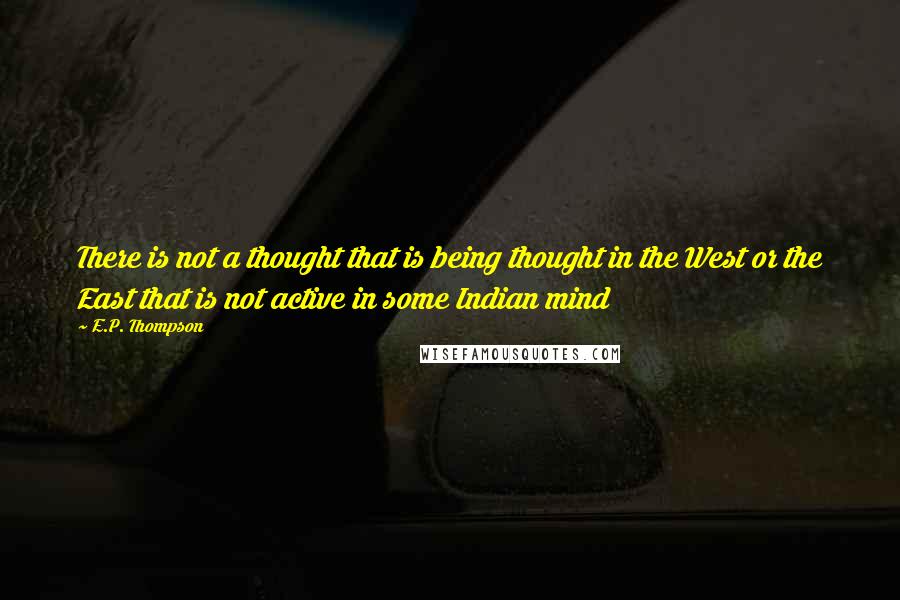 E.P. Thompson Quotes: There is not a thought that is being thought in the West or the East that is not active in some Indian mind