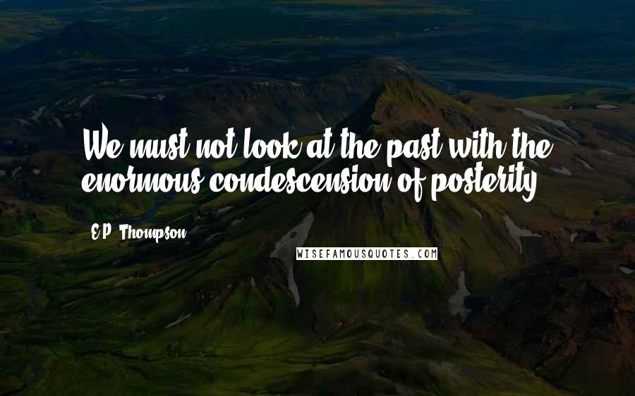 E.P. Thompson Quotes: We must not look at the past with the enormous condescension of posterity.