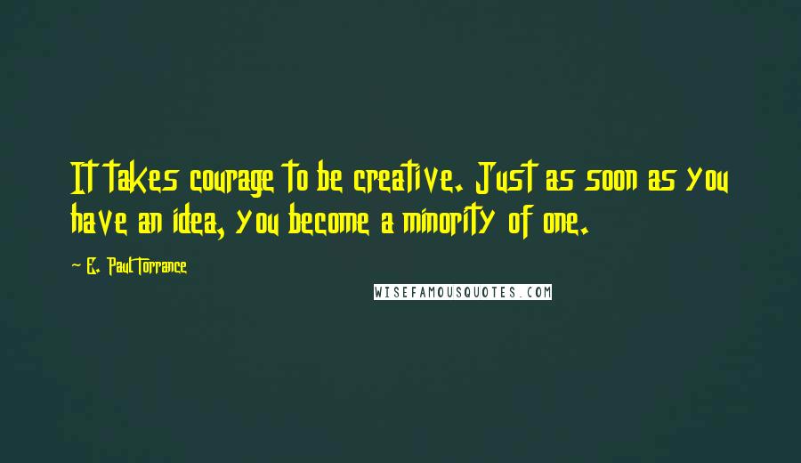 E. Paul Torrance Quotes: It takes courage to be creative. Just as soon as you have an idea, you become a minority of one.