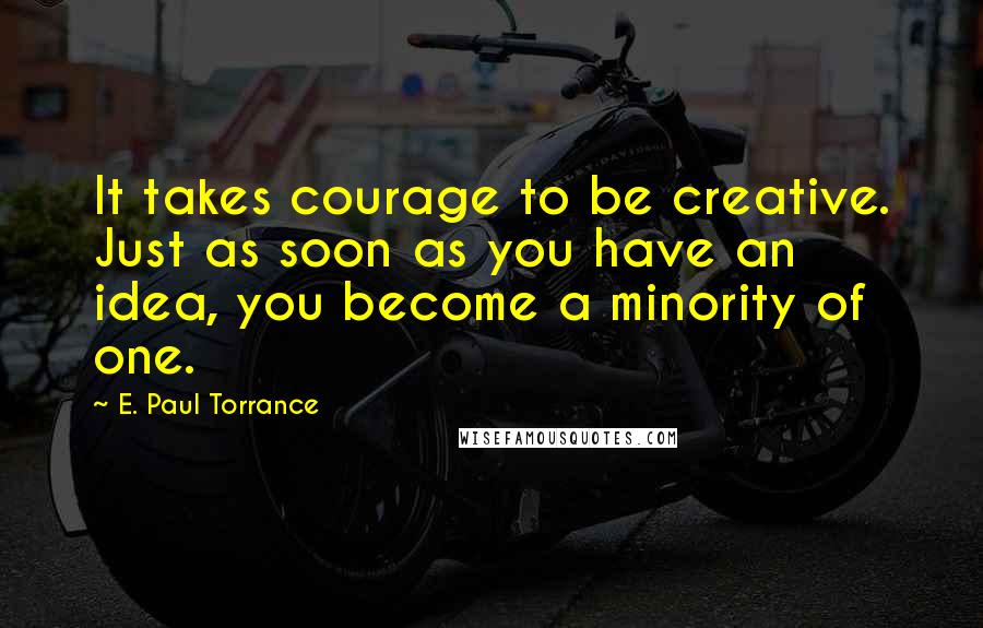 E. Paul Torrance Quotes: It takes courage to be creative. Just as soon as you have an idea, you become a minority of one.