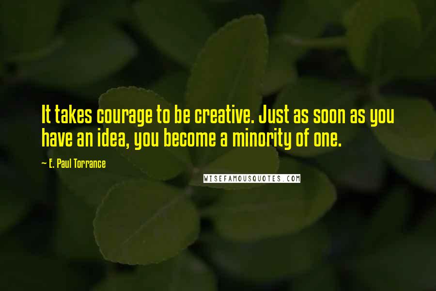 E. Paul Torrance Quotes: It takes courage to be creative. Just as soon as you have an idea, you become a minority of one.