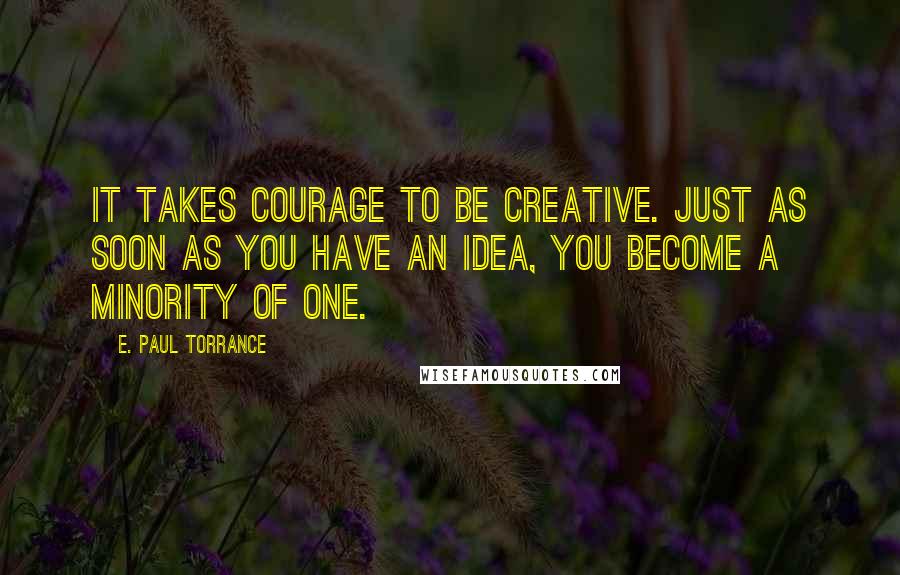 E. Paul Torrance Quotes: It takes courage to be creative. Just as soon as you have an idea, you become a minority of one.
