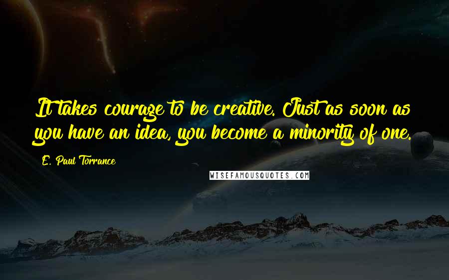 E. Paul Torrance Quotes: It takes courage to be creative. Just as soon as you have an idea, you become a minority of one.