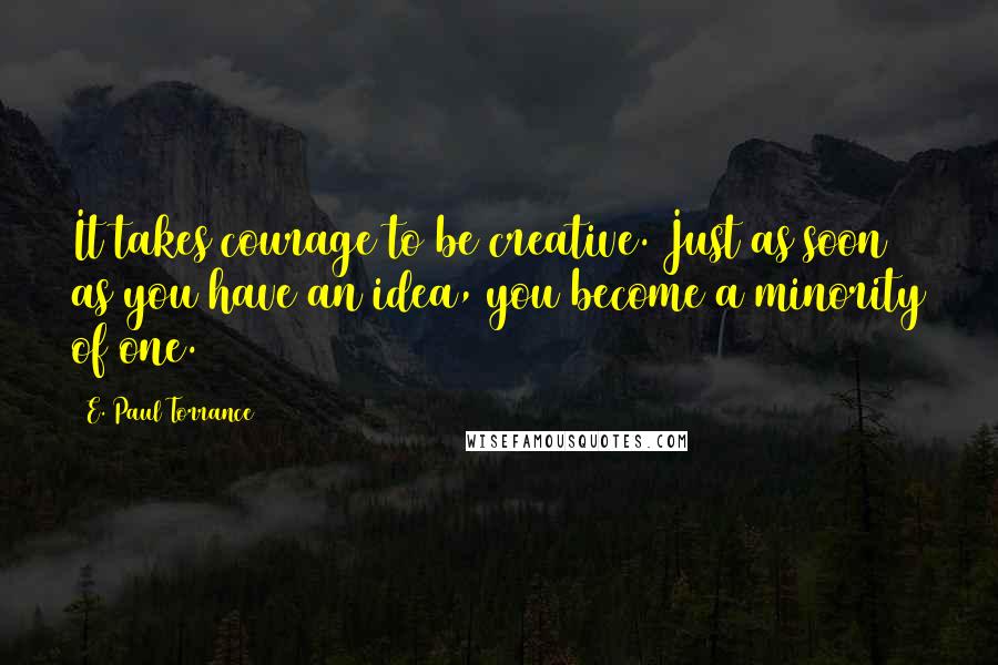 E. Paul Torrance Quotes: It takes courage to be creative. Just as soon as you have an idea, you become a minority of one.