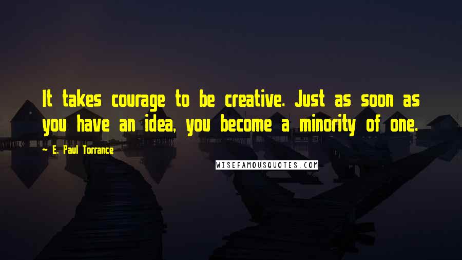 E. Paul Torrance Quotes: It takes courage to be creative. Just as soon as you have an idea, you become a minority of one.