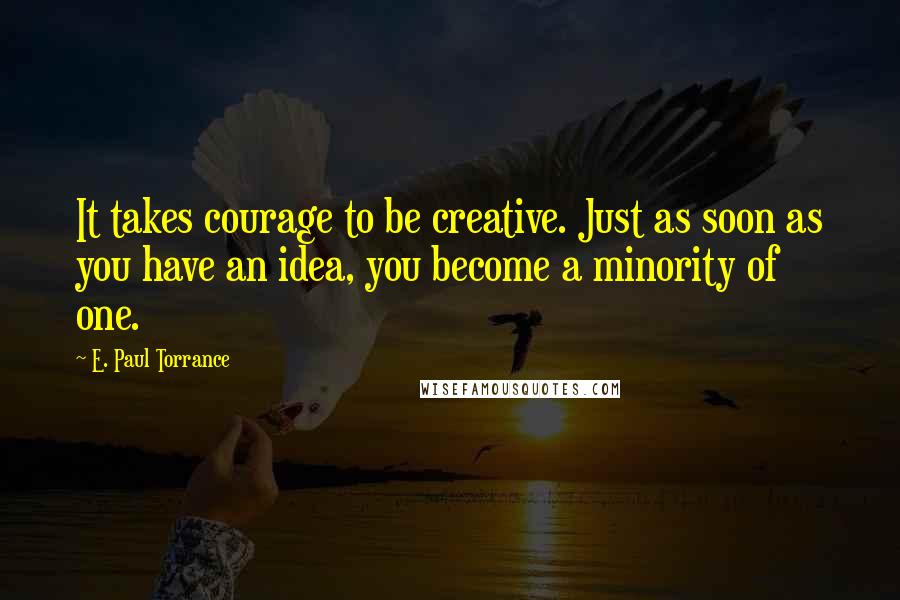 E. Paul Torrance Quotes: It takes courage to be creative. Just as soon as you have an idea, you become a minority of one.