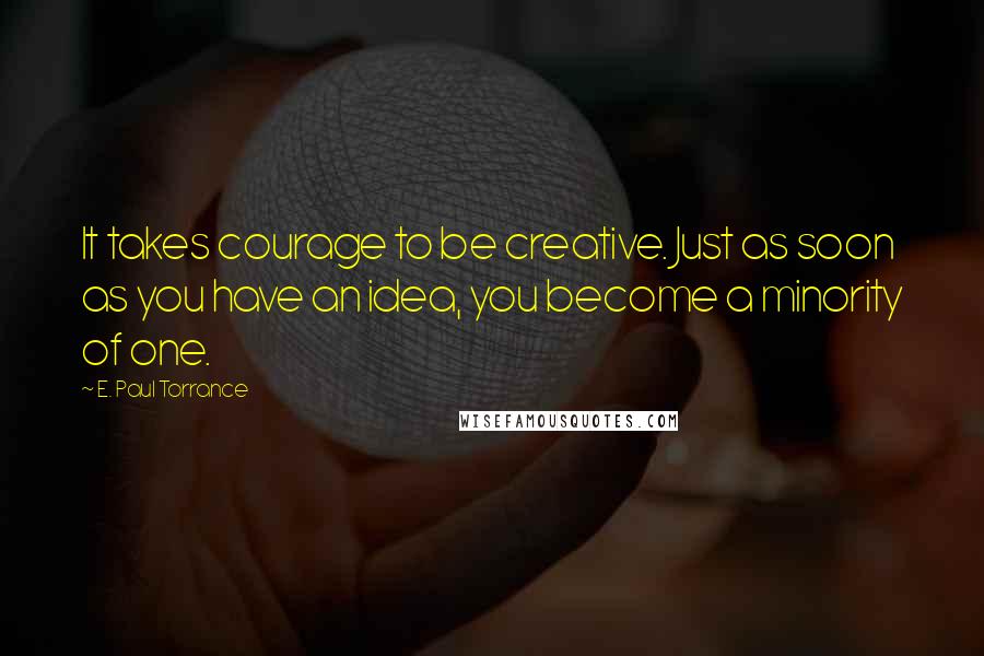 E. Paul Torrance Quotes: It takes courage to be creative. Just as soon as you have an idea, you become a minority of one.