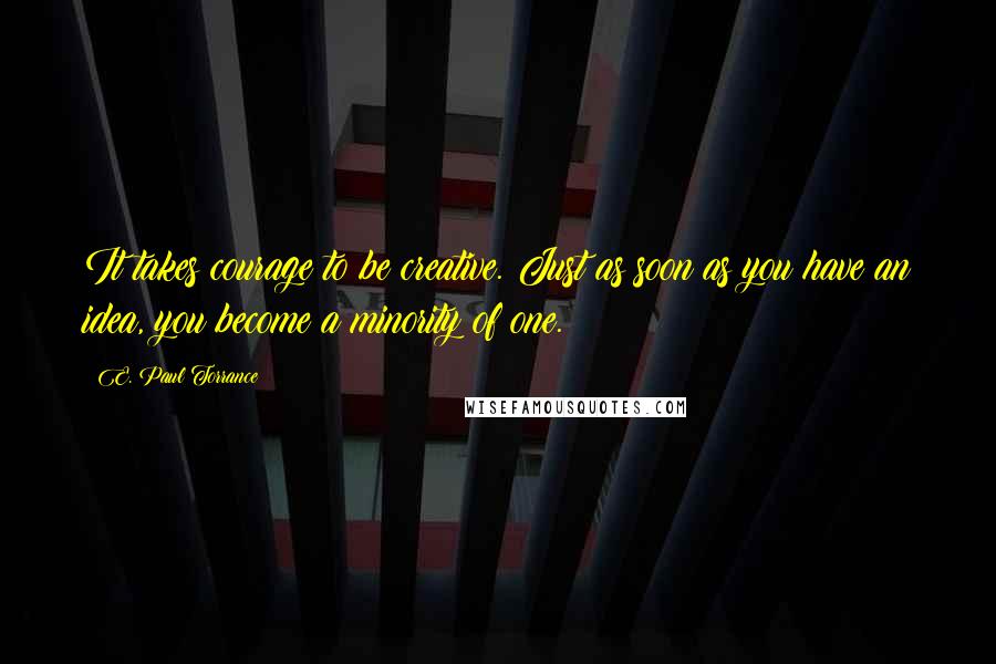 E. Paul Torrance Quotes: It takes courage to be creative. Just as soon as you have an idea, you become a minority of one.