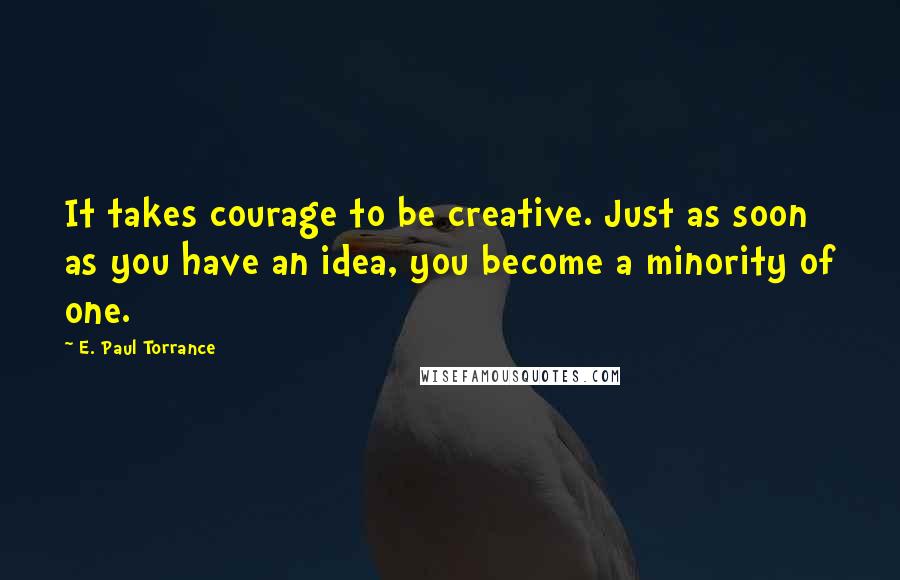 E. Paul Torrance Quotes: It takes courage to be creative. Just as soon as you have an idea, you become a minority of one.