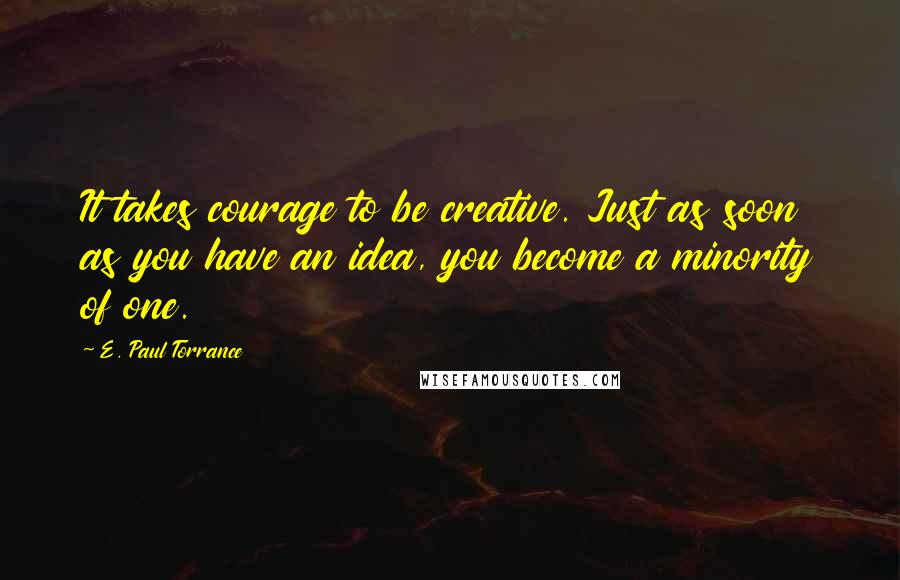 E. Paul Torrance Quotes: It takes courage to be creative. Just as soon as you have an idea, you become a minority of one.