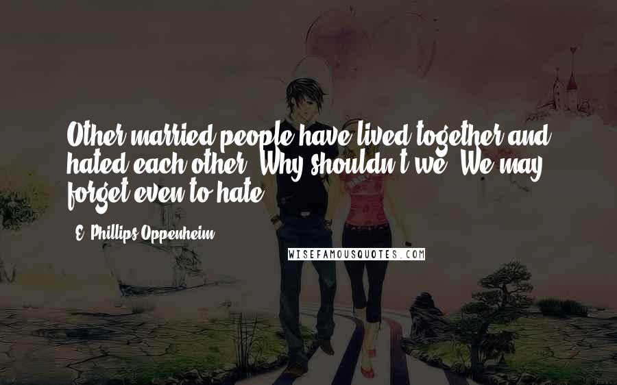 E. Phillips Oppenheim Quotes: Other married people have lived together and hated each other. Why shouldn't we? We may forget even to hate.