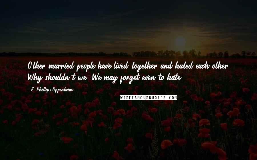 E. Phillips Oppenheim Quotes: Other married people have lived together and hated each other. Why shouldn't we? We may forget even to hate.