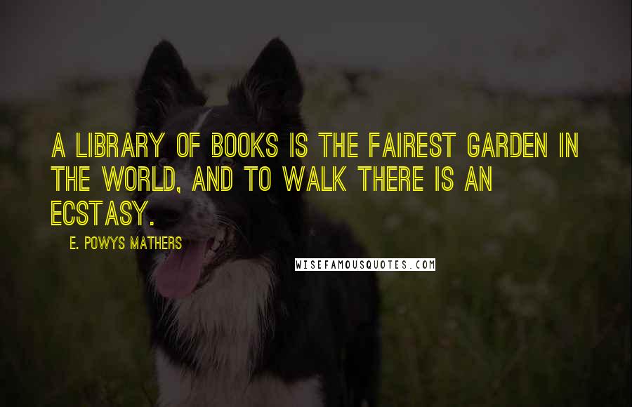 E. Powys Mathers Quotes: A library of books is the fairest garden in the world, and to walk there is an ecstasy.