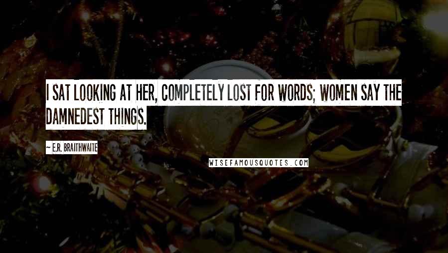 E.R. Braithwaite Quotes: I sat looking at her, completely lost for words; women say the damnedest things.